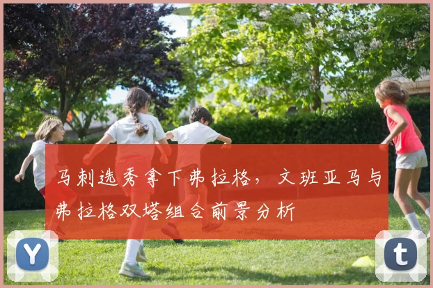 马刺选秀拿下弗拉格，文班亚马与弗拉格双塔组合前景分析