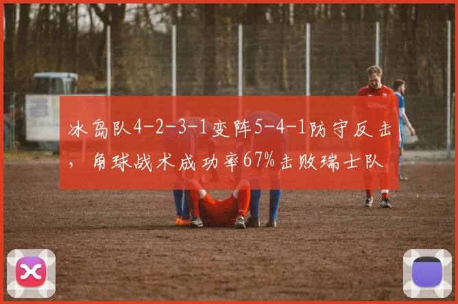 冰岛队4-2-3-1变阵5-4-1防守反击,角球战术成功率67%击败瑞士队