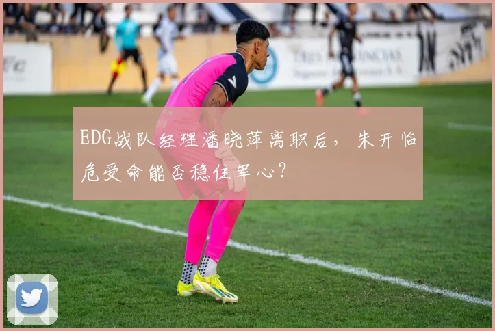 EDG战队经理潘晓萍离职后，朱开临危受命能否稳住军心？