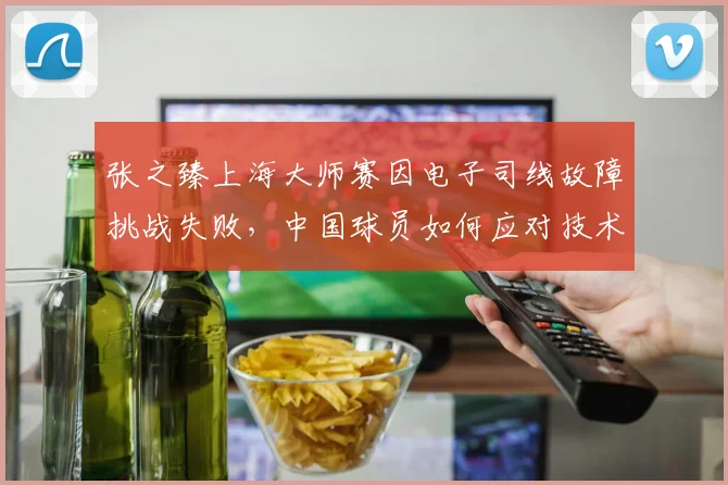 张之臻上海大师赛因电子司线故障挑战失败，中国球员如何应对技术争议？