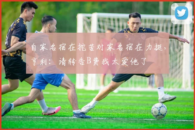自家名宿在挖苦对家名宿在力挺，亨利：请转告B费我太爱他了