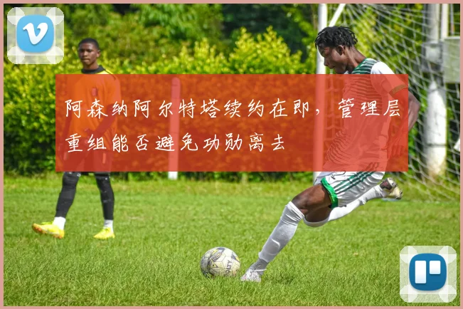 阿森纳阿尔特塔续约在即，管理层重组能否避免功勋离去